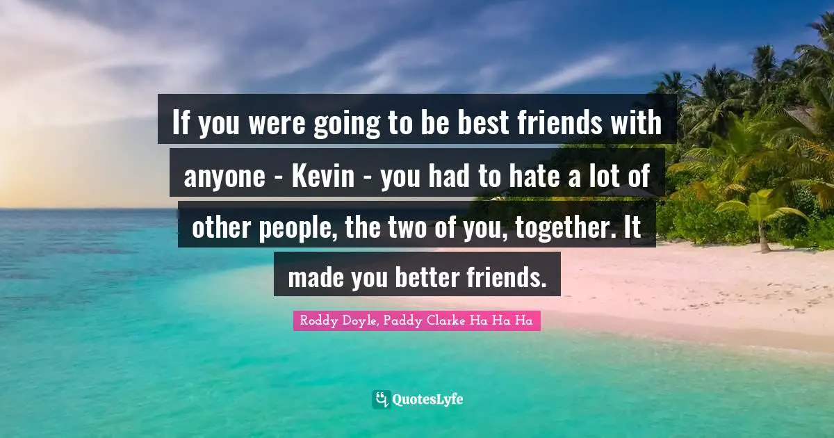 If you were going to be best friends with anyone - Kevin - you had to hate a lot of other people, the two of you, together. It made you better friends.