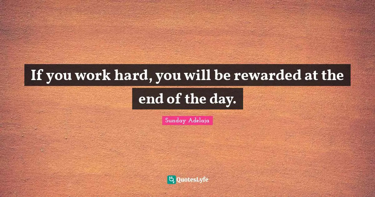If you work hard, you will be rewarded at the end of the day.