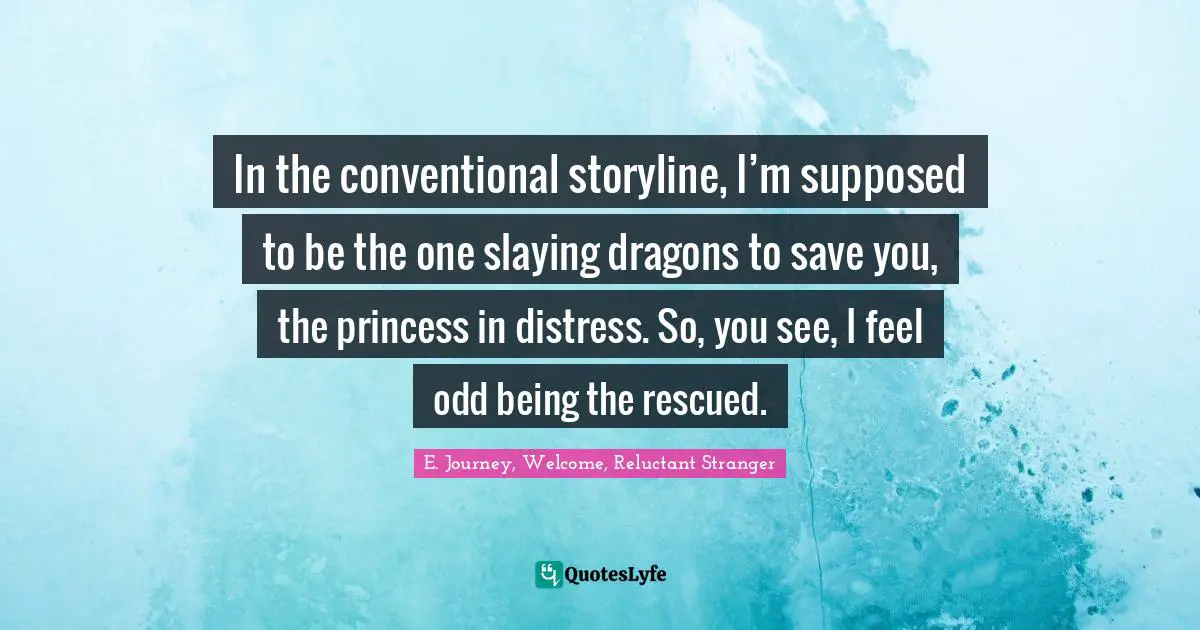 In the conventional storyline, I’m supposed to be the one slaying dragons to save you, the princess in distress. So, you see, I feel odd being the rescued.