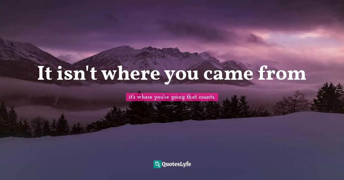 it's where you're going that counts. Quotes: It isn't where you came from