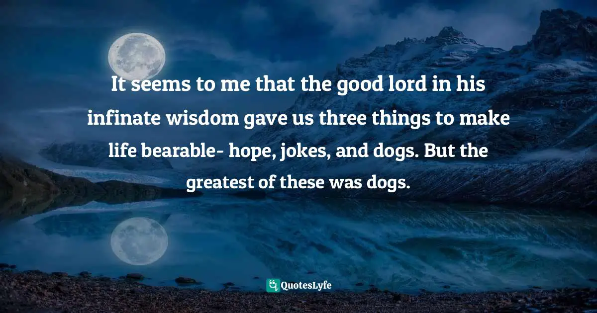 It seems to me that the good lord in his infinate wisdom gave us three things to make life bearable- hope, jokes, and dogs. But the greatest of these was dogs.