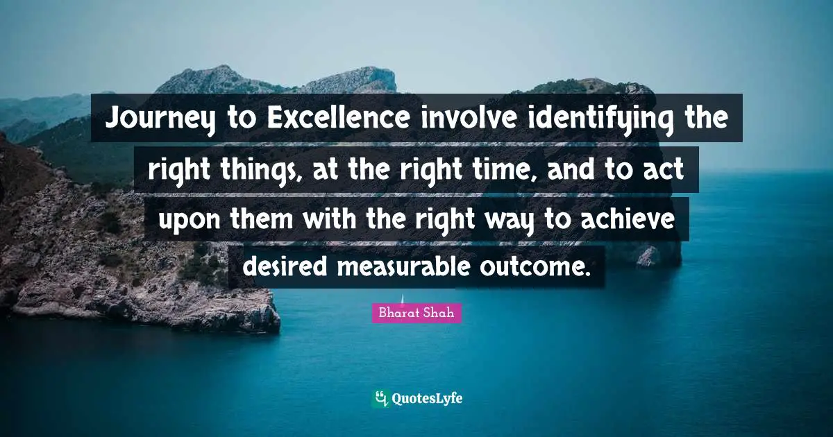 Journey to Excellence involve identifying the right things, at the right time, and to act upon them with the right way to achieve desired measurable outcome.