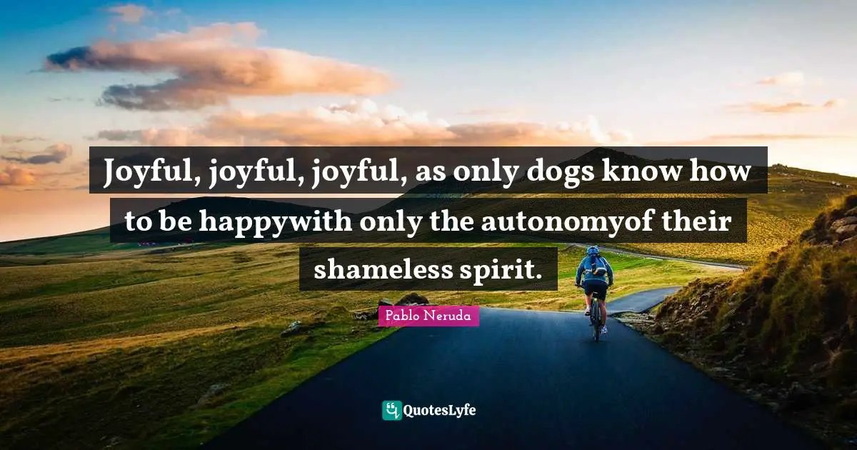 Joyful, joyful, joyful, as only dogs know how to be happywith only the autonomyof their shameless spirit.