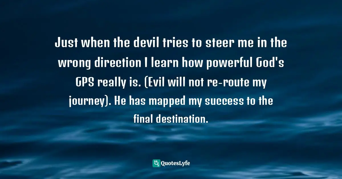 Just when the devil tries to steer me in the wrong direction I learn how powerful God's GPS really is. (Evil will not re-route my journey). He has mapped my success to the final destination.