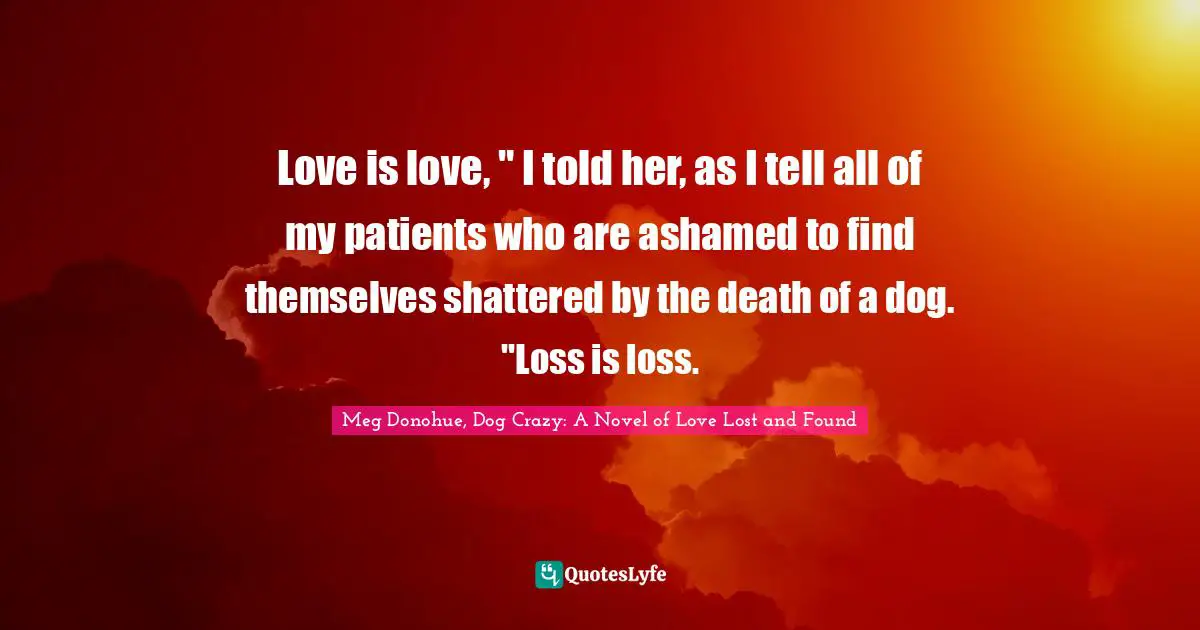 Love is love, " I told her, as I tell all of my patients who are ashamed to find themselves shattered by the death of a dog. "Loss is loss.