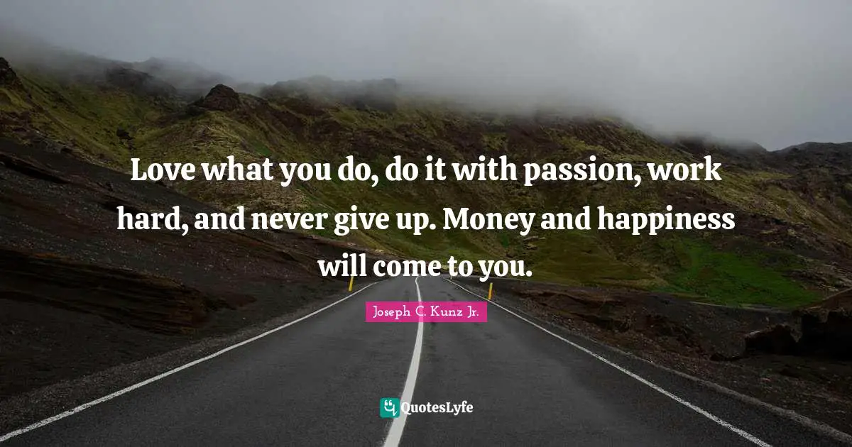 Love what you do, do it with passion, work hard, and never give up. Money and happiness will come to you.