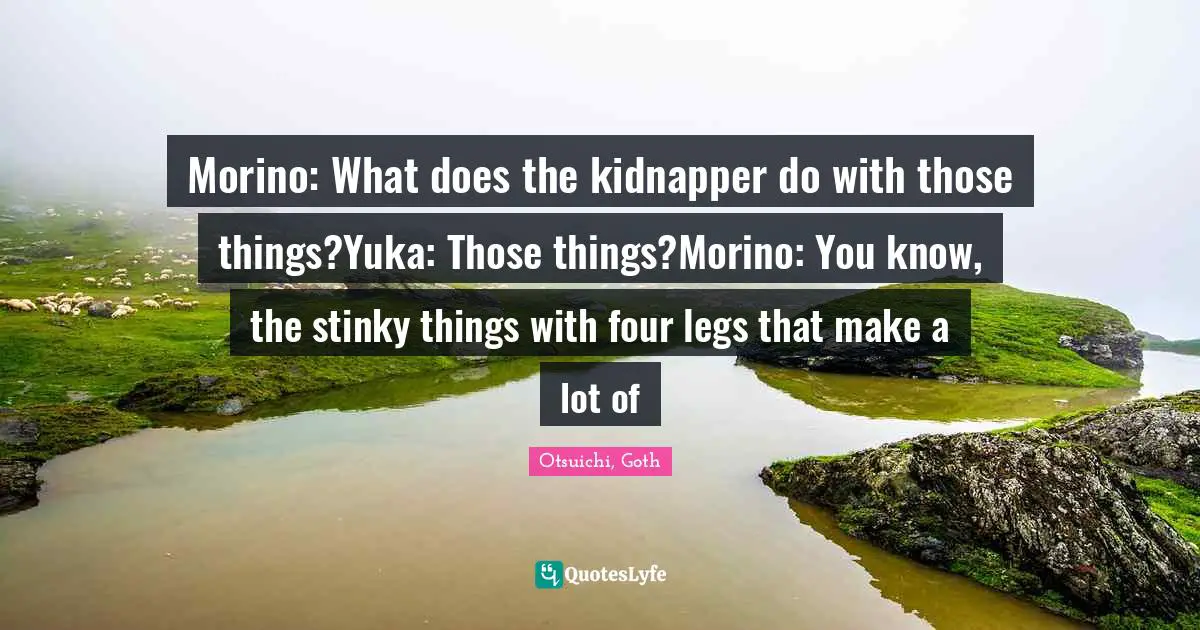 Morino: What does the kidnapper do with those things?Yuka: Those things?Morino: You know, the stinky things with four legs that make a lot of