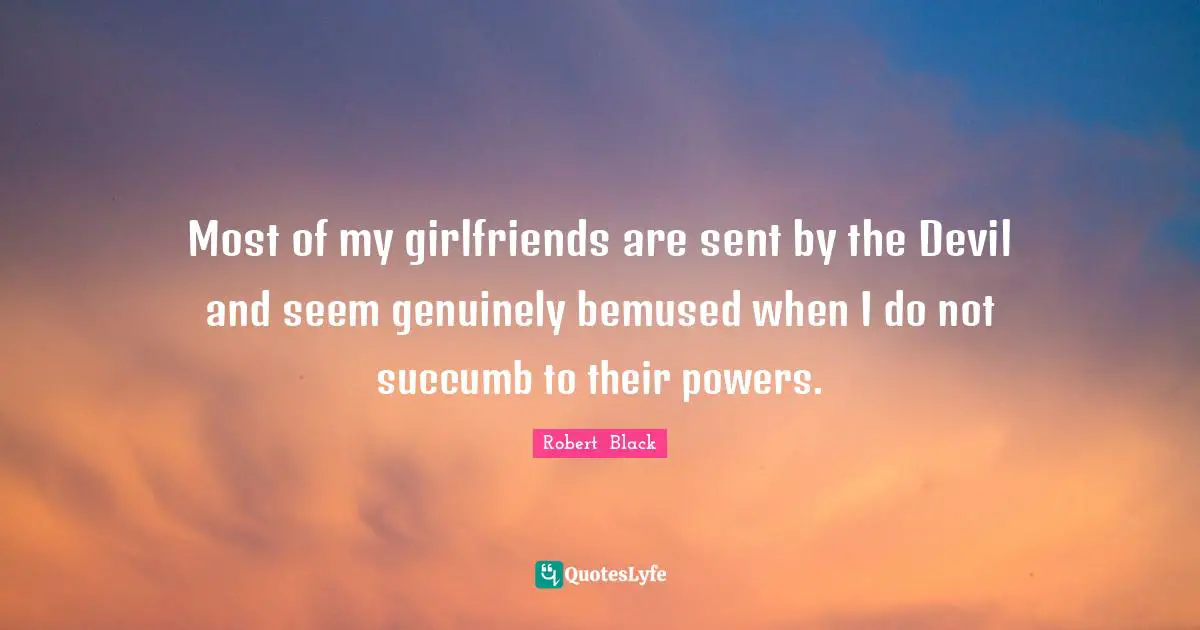 Most of my girlfriends are sent by the Devil and seem genuinely bemused when I do not succumb to their powers.