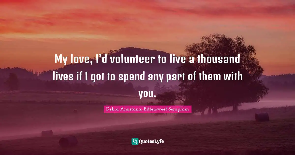 My love, I’d volunteer to live a thousand lives if I got to spend any part of them with you.