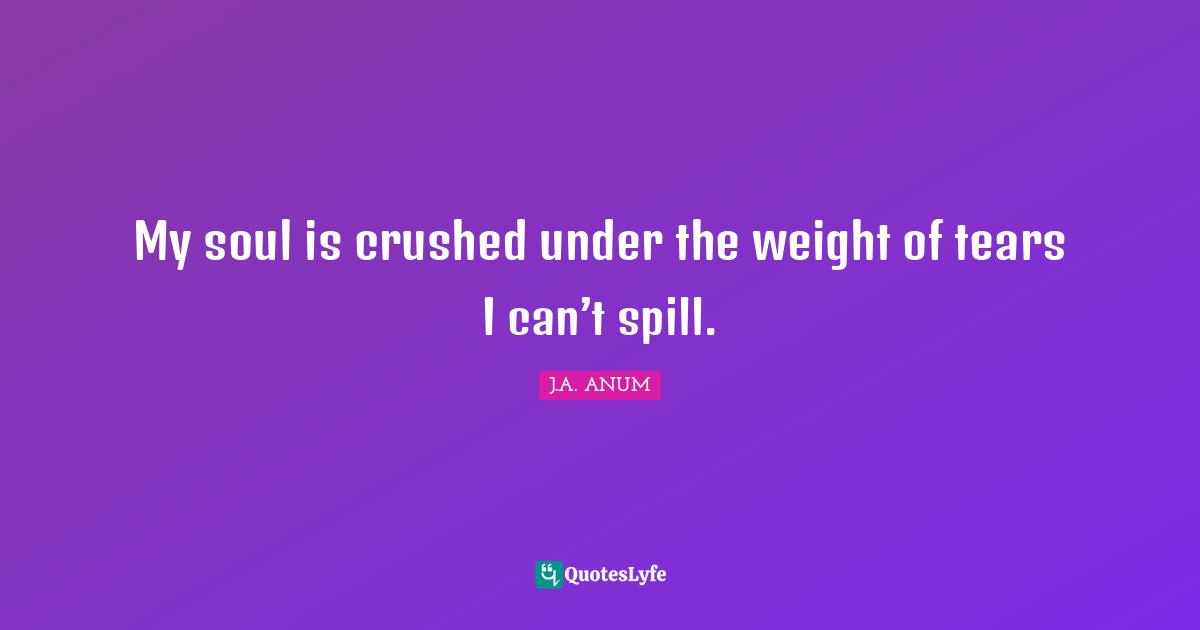 My soul is crushed under the weight of tears I can’t spill.