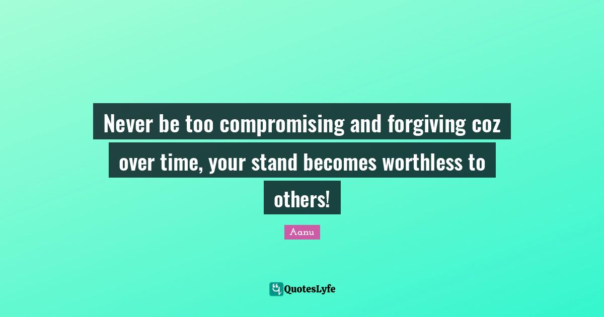 Never be too compromising and forgiving coz over time, your stand becomes worthless to others!