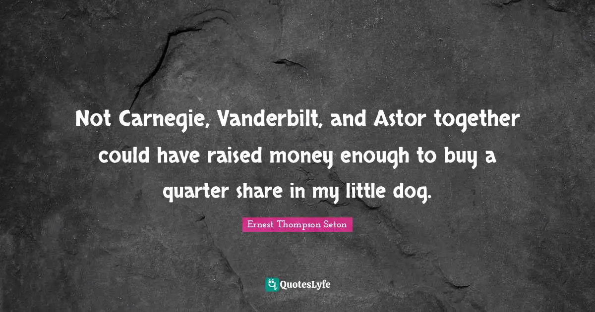 Not Carnegie, Vanderbilt, and Astor together could have raised money enough to buy a quarter share in my little dog.