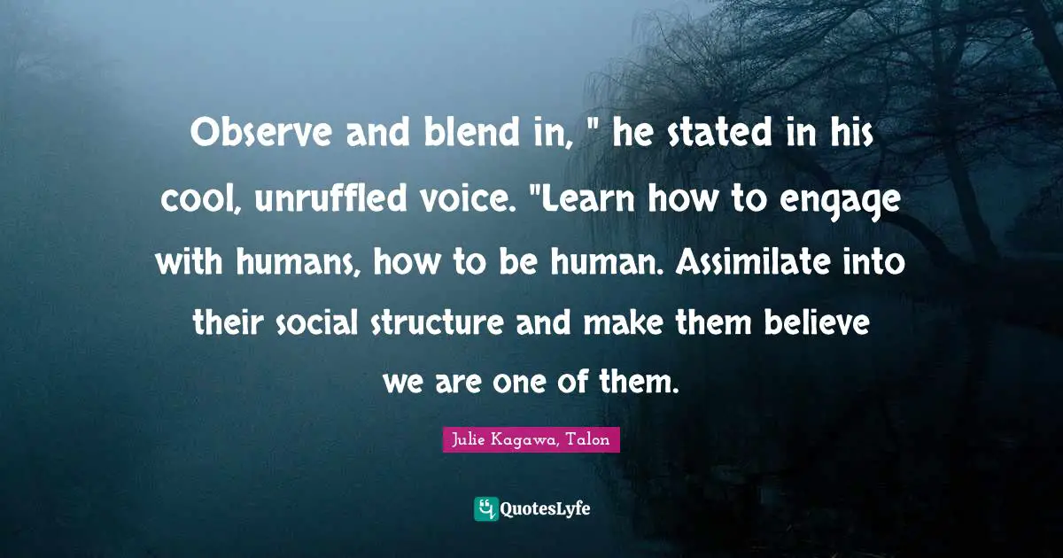 Observe and blend in, " he stated in his cool, unruffled voice. "Learn how to engage with humans, how to be human. Assimilate into their social structure and make them believe we are one of them.