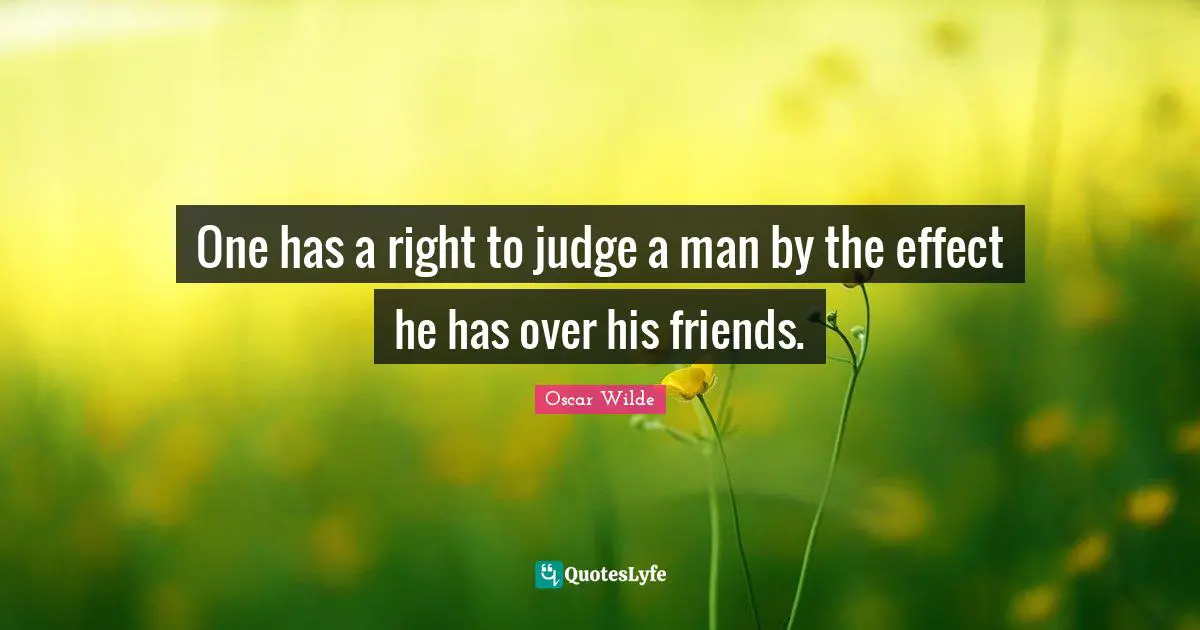 One has a right to judge a man by the effect he has over his friends.