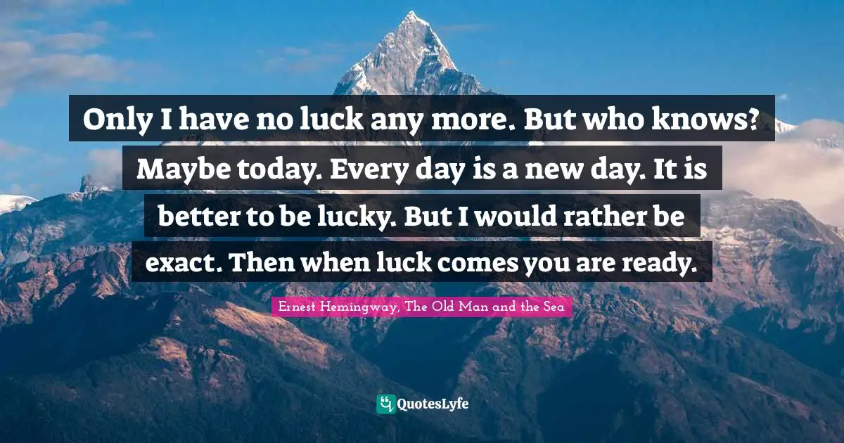 Ernest Hemingway, The Old Man and the Sea Quotes: Only I have no luck any more. But who knows? Maybe today. Every day is a new day. It is better to be lucky. But I would rather be exact. Then when luck comes you are ready.