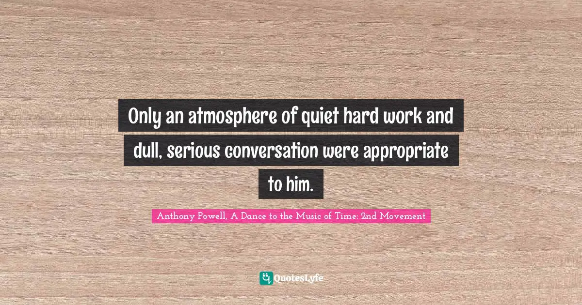 Anthony Powell, A Dance To The Music Of Time: 2nd Movement Quotes: "Only an atmosphere of quiet hard work and dull, serious conversation were appropriate to him."