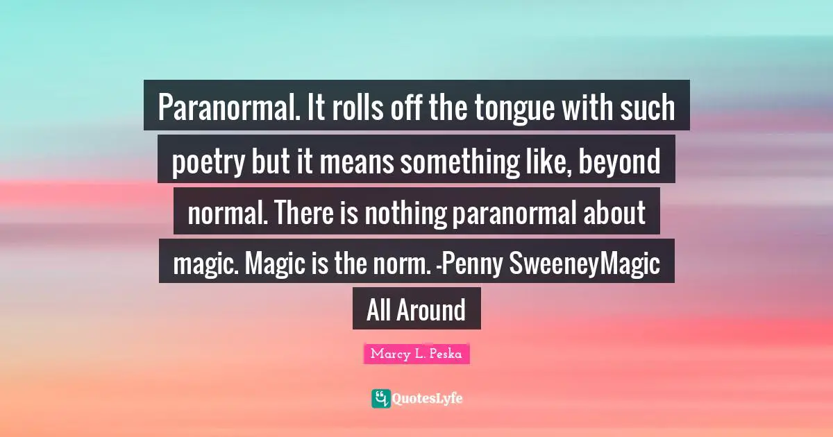 Paranormal. It rolls off the tongue with such poetry but it means something like, beyond normal. There is nothing paranormal about magic. Magic is the norm. —Penny SweeneyMagic All Around