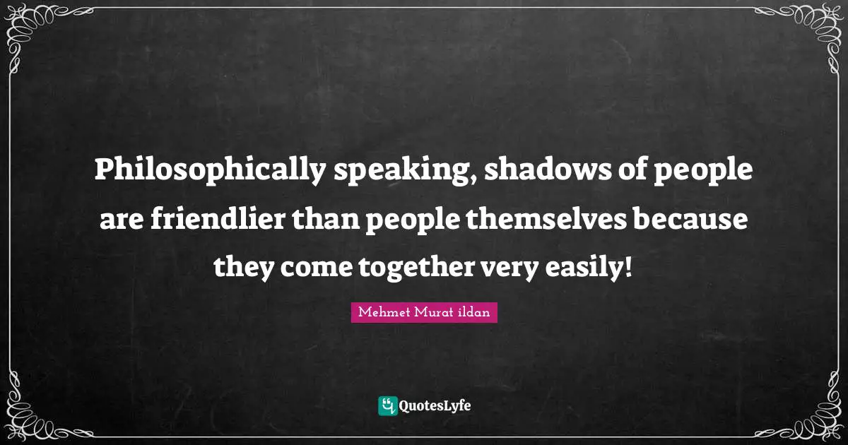 Philosophically speaking, shadows of people are friendlier than people themselves because they come together very easily!