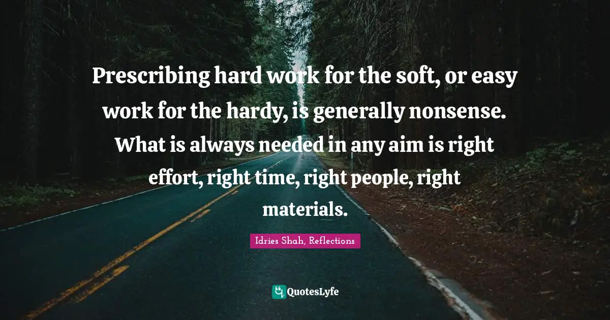 Idries Shah Quotes: "Prescribing hard work for the soft, or easy work for the hardy, is generally nonsense. What is always needed in any aim is right effort, right time, right people, right materials."