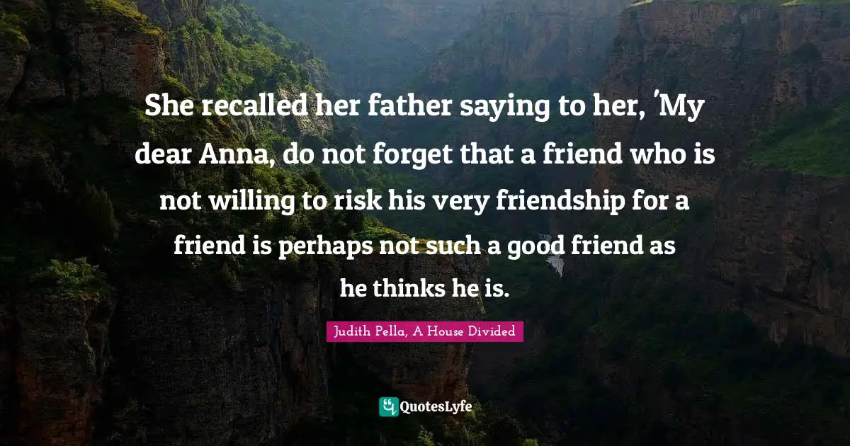 She recalled her father saying to her, 'My dear Anna, do not forget that a friend who is not willing to risk his very friendship for a friend is perhaps not such a good friend as he thinks he is.