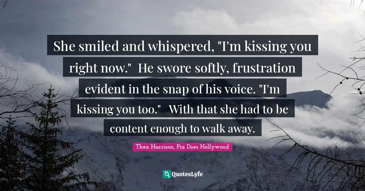 She smiled and whispered, "I'm kissing you right now."	He swore softly, frustration evident in the snap of his voice. "I'm kissing you too."	With that she had to be content enough to walk away.
