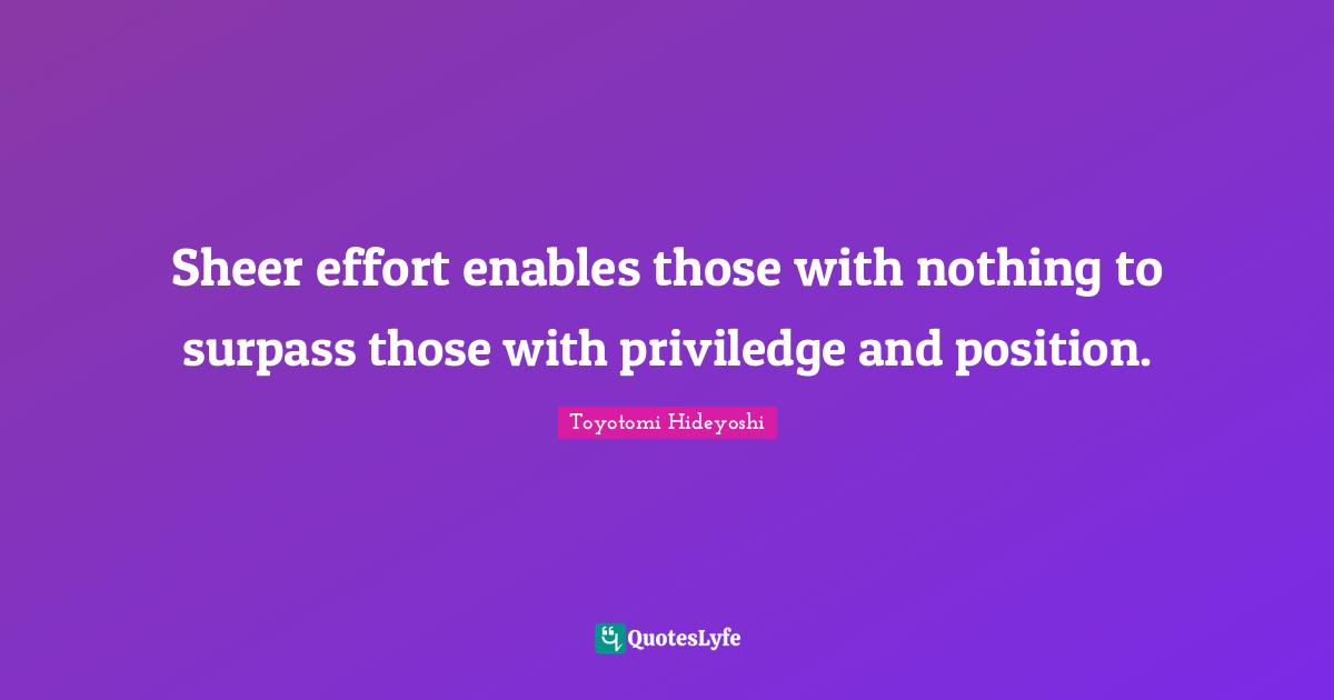 Toyotomi Hideyoshi Quotes: "Sheer effort enables those with nothing to surpass those with priviledge and position."