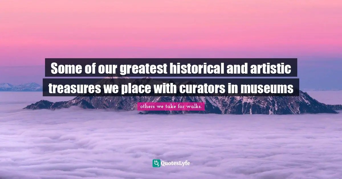 Some of our greatest historical and artistic treasures we place with curators in museums