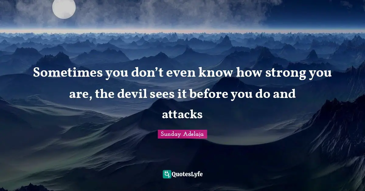 Sometimes you don’t even know how strong you are, the devil sees it before you do and attacks