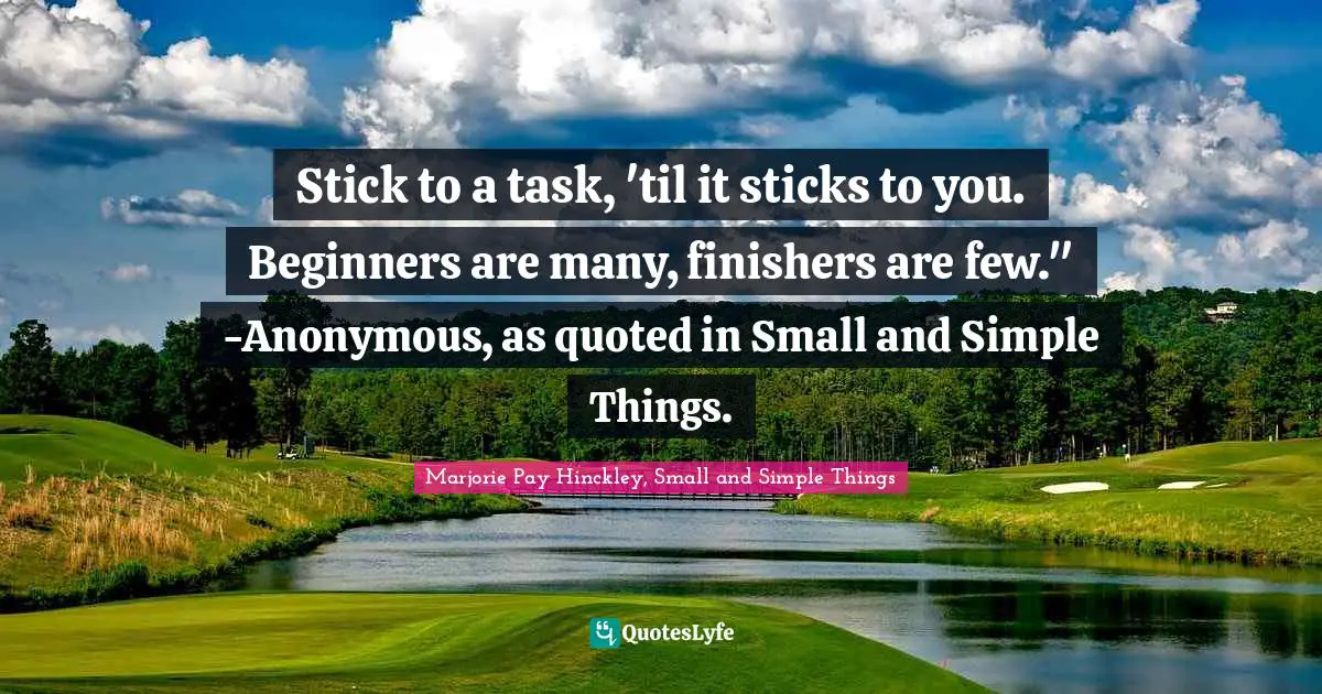 Stick to a task, 'til it sticks to you. Beginners are many, finishers are few." -Anonymous, as quoted in Small and Simple Things.