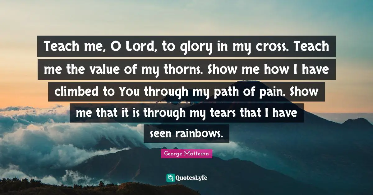 Teach me, O Lord, to glory in my cross. Teach me the value of my thorns. Show me how I have climbed to You through my path of pain. Show me that it is through my tears that I have seen rainbows.