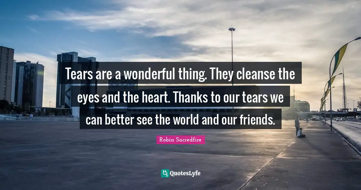 Tears are a wonderful thing. They cleanse the eyes and the heart. Thanks to our tears we can better see the world and our friends.
