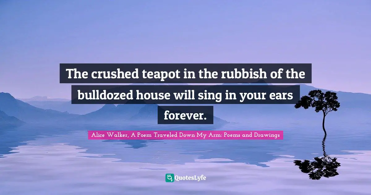 The crushed teapot in the rubbish of the bulldozed house will sing in your ears forever.