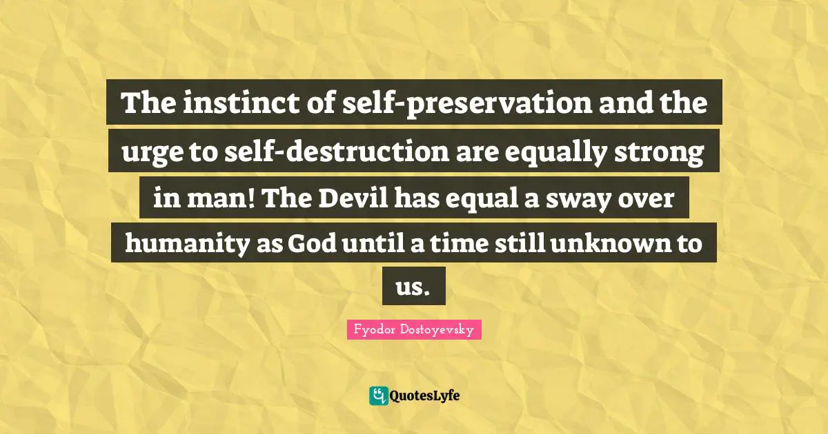 The instinct of self-preservation and the urge to self-destruction are equally strong in man! The Devil has equal a sway over humanity as God until a time still unknown to us.