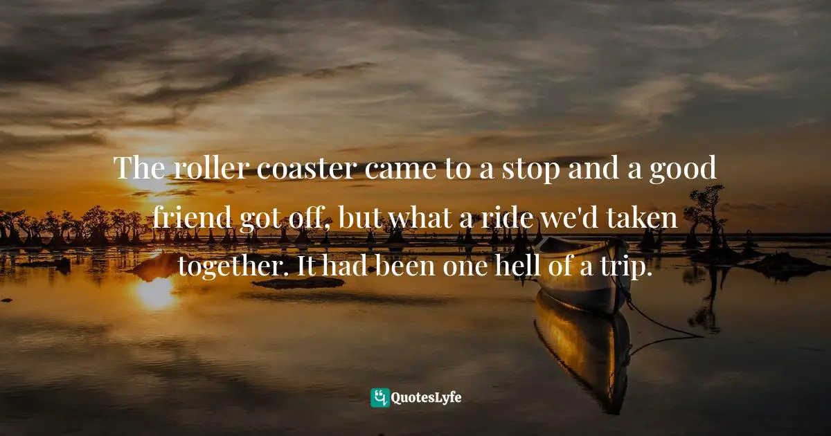 The roller coaster came to a stop and a good friend got off, but what a ride we'd taken together. It had been one hell of a trip.