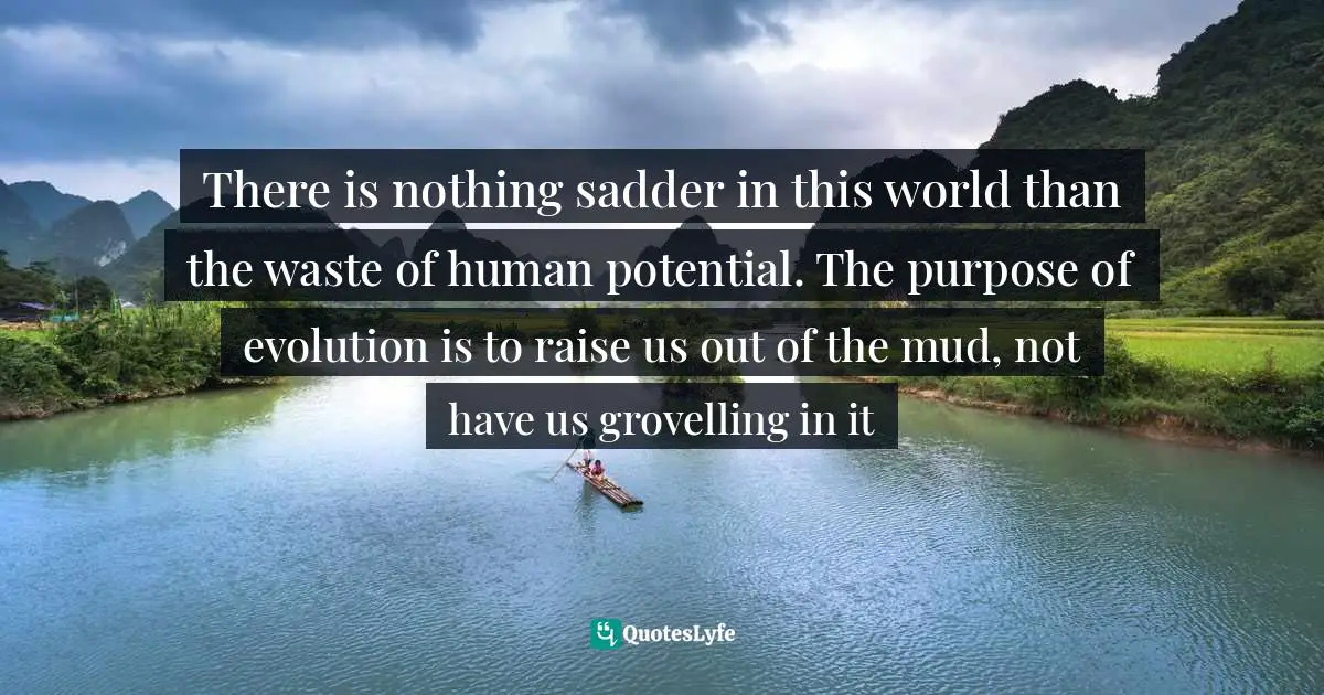 There is nothing sadder in this world than the waste of human potential. The purpose of evolution is to raise us out of the mud, not have us grovelling in it