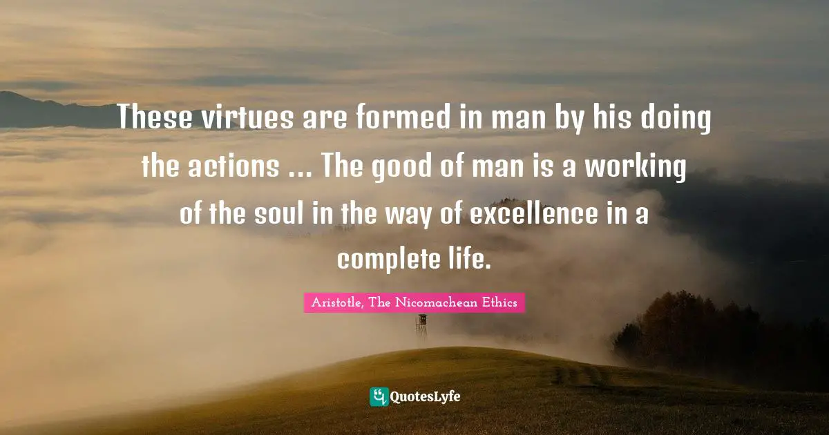 These virtues are formed in man by his doing the actions ... The good of man is a working of the soul in the way of excellence in a complete life.