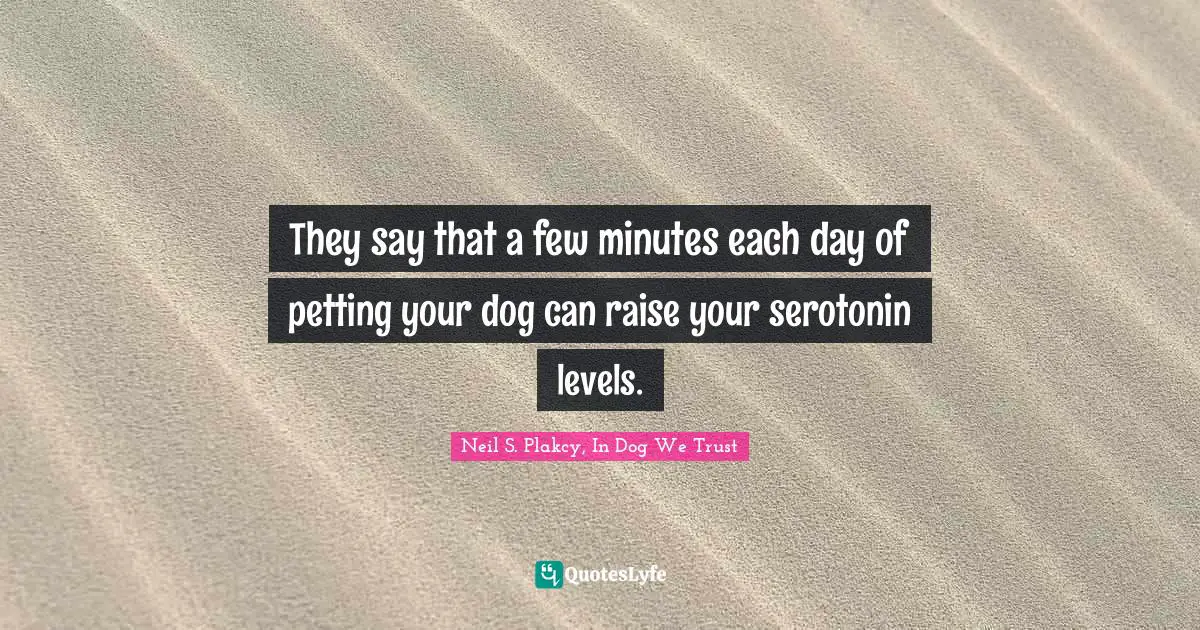 They say that a few minutes each day of petting your dog can raise your serotonin levels.