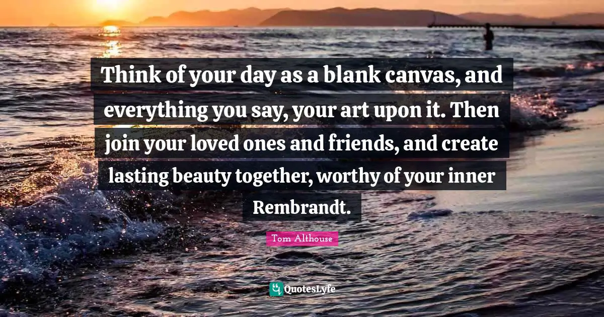 Tom Althouse Quotes: "Think of your day as a blank canvas, and everything you say, your art upon it. Then join your loved ones and friends, and create lasting beauty together, worthy of your inner Rembrandt."