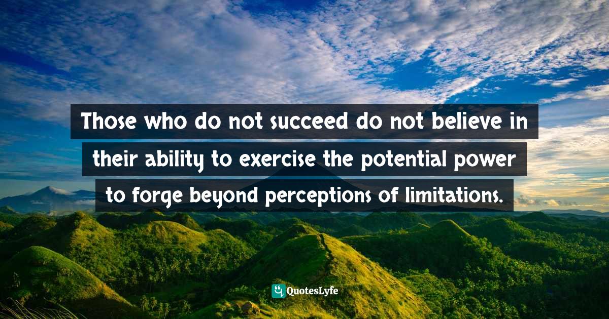 Those who do not succeed do not believe in their ability to exercise the potential power to forge beyond perceptions of limitations.