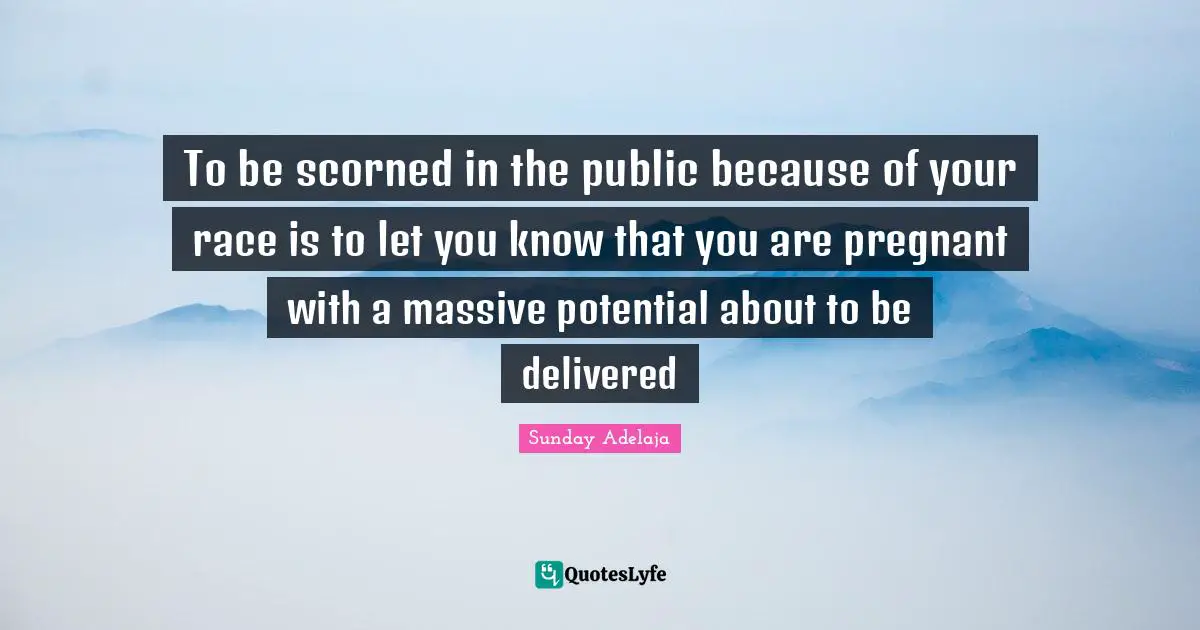 To be scorned in the public because of your race is to let you know that you are pregnant with a massive potential about to be delivered