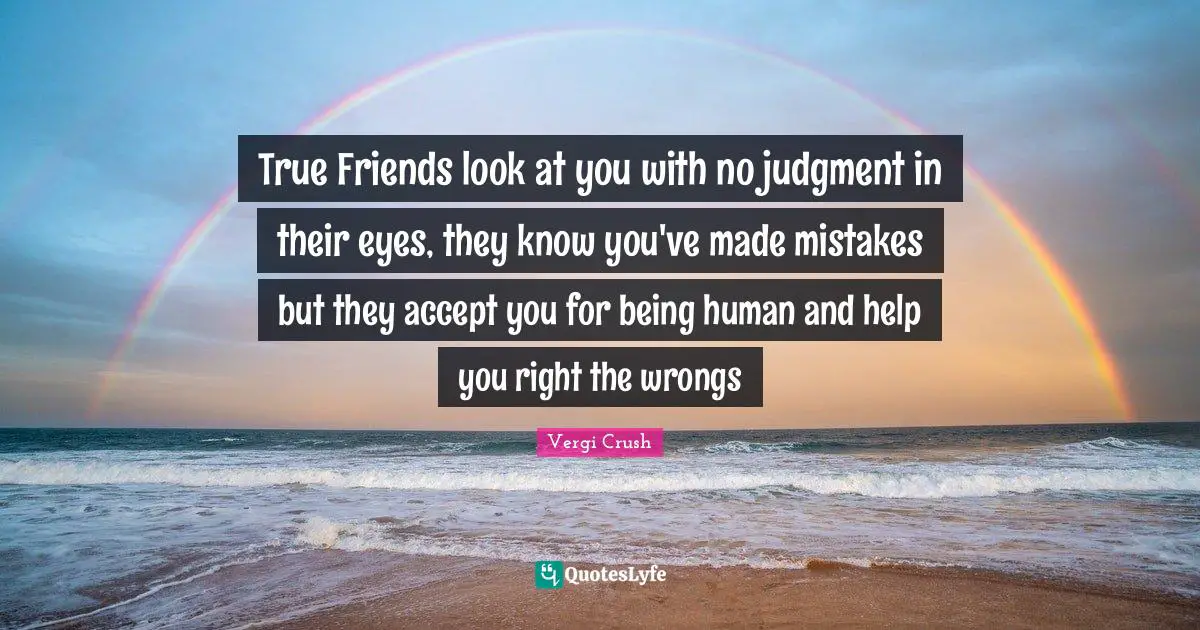 True Friends look at you with no judgment in their eyes, they know you've made mistakes but they accept you for being human and help you right the wrongs