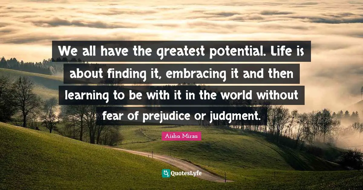 We all have the greatest potential. Life is about finding it, embracing it and then learning to be with it in the world without fear of prejudice or judgment.