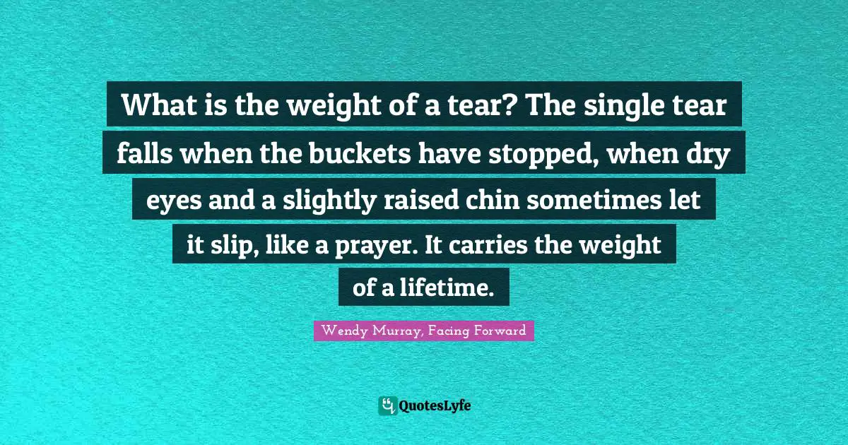 What is the weight of a tear? The single tear falls when the buckets have stopped, when dry eyes and a slightly raised chin sometimes let it slip, like a prayer. It carries the weight of a lifetime.