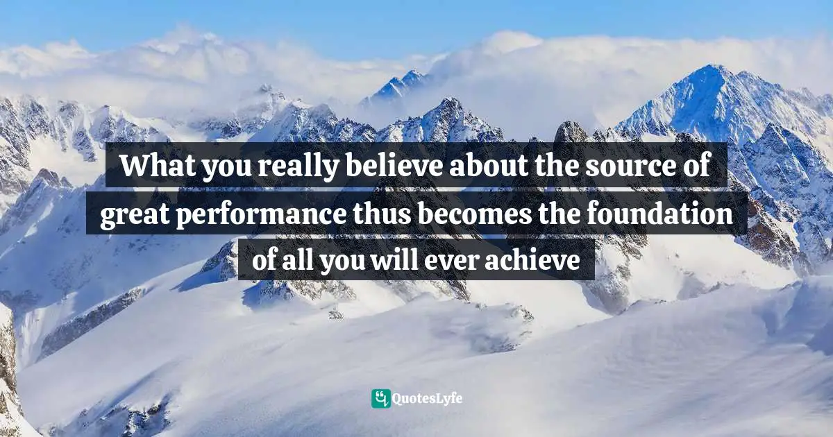 What you really believe about the source of great performance thus becomes the foundation of all you will ever achieve