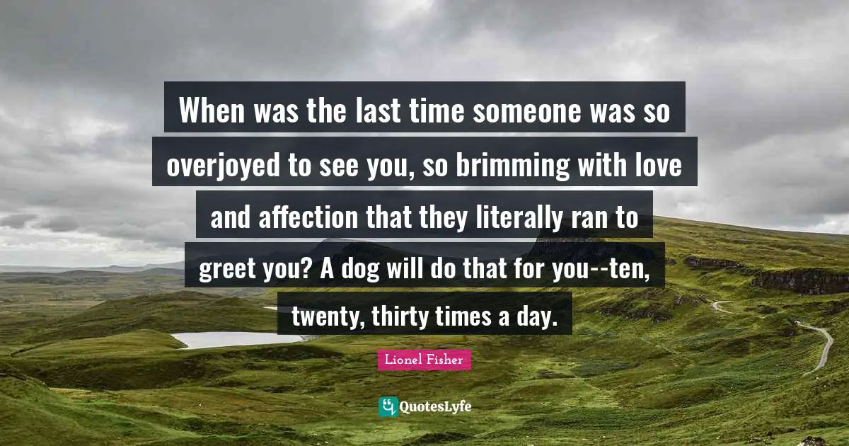 When was the last time someone was so overjoyed to see you, so brimming with love and affection that they literally ran to greet you? A dog will do that for you--ten, twenty, thirty times a day.