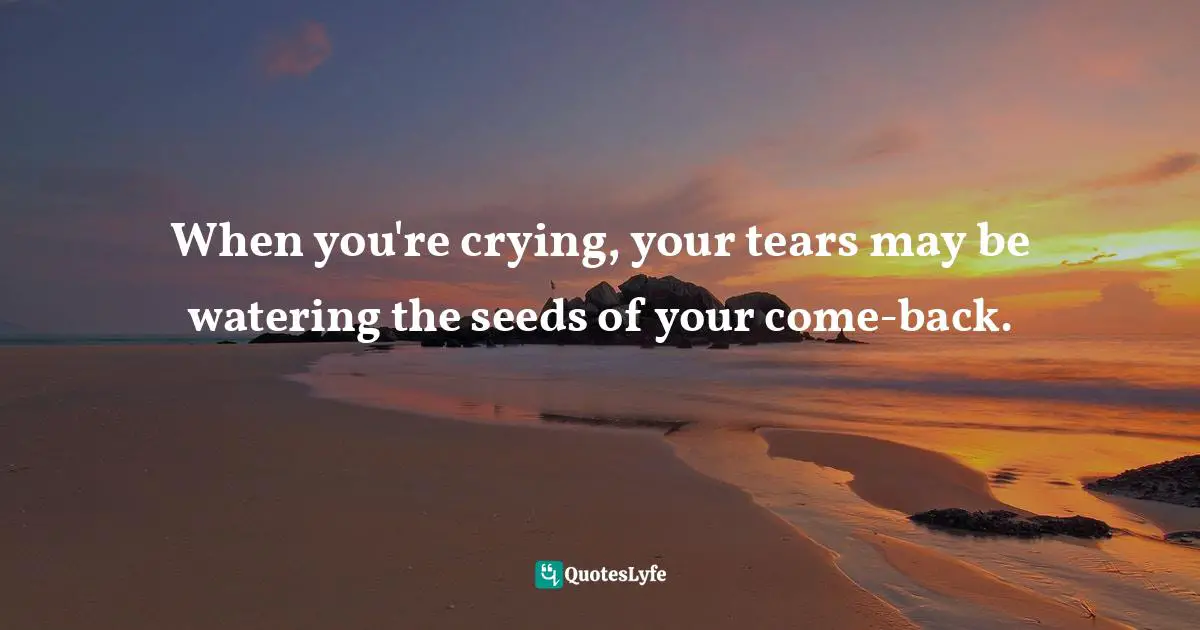 When you're crying, your tears may be watering the seeds of your come-back.