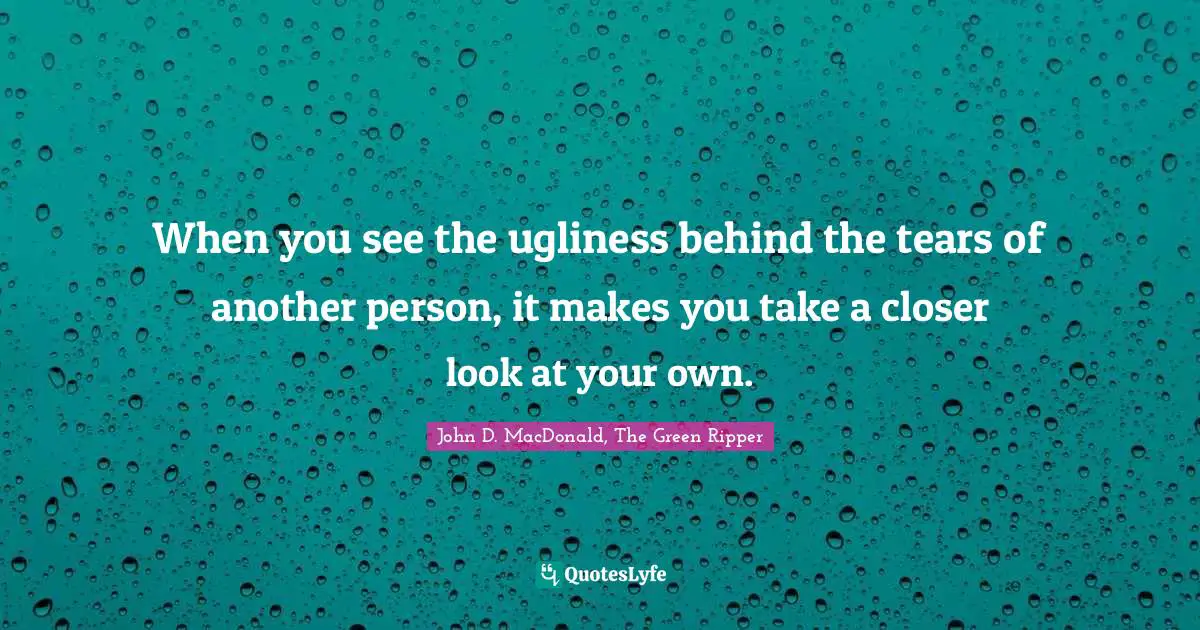 When you see the ugliness behind the tears of another person, it makes you take a closer look at your own.