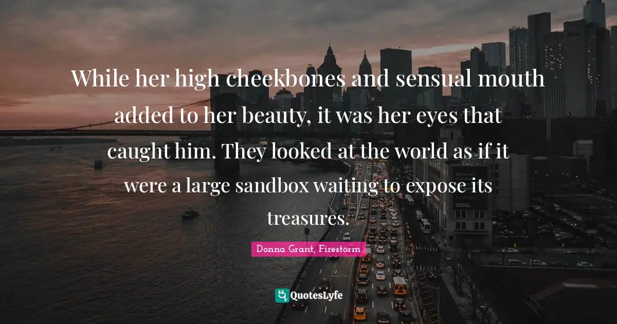 While her high cheekbones and sensual mouth added to her beauty, it was her eyes that caught him. They looked at the world as if it were a large sandbox waiting to expose its treasures.