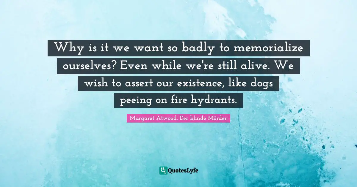 Why is it we want so badly to memorialize ourselves? Even while we're still alive. We wish to assert our existence, like dogs peeing on fire hydrants.
