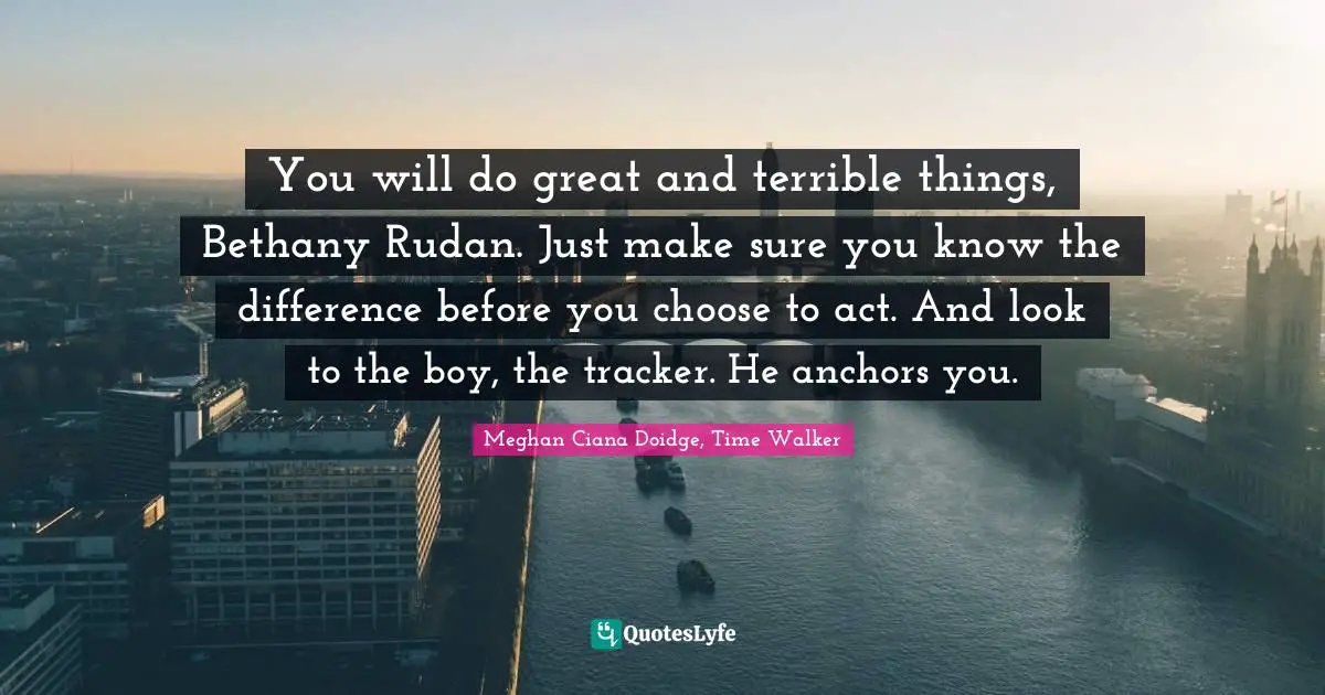 You will do great and terrible things, Bethany Rudan. Just make sure you know the difference before you choose to act. And look to the boy, the tracker. He anchors you.